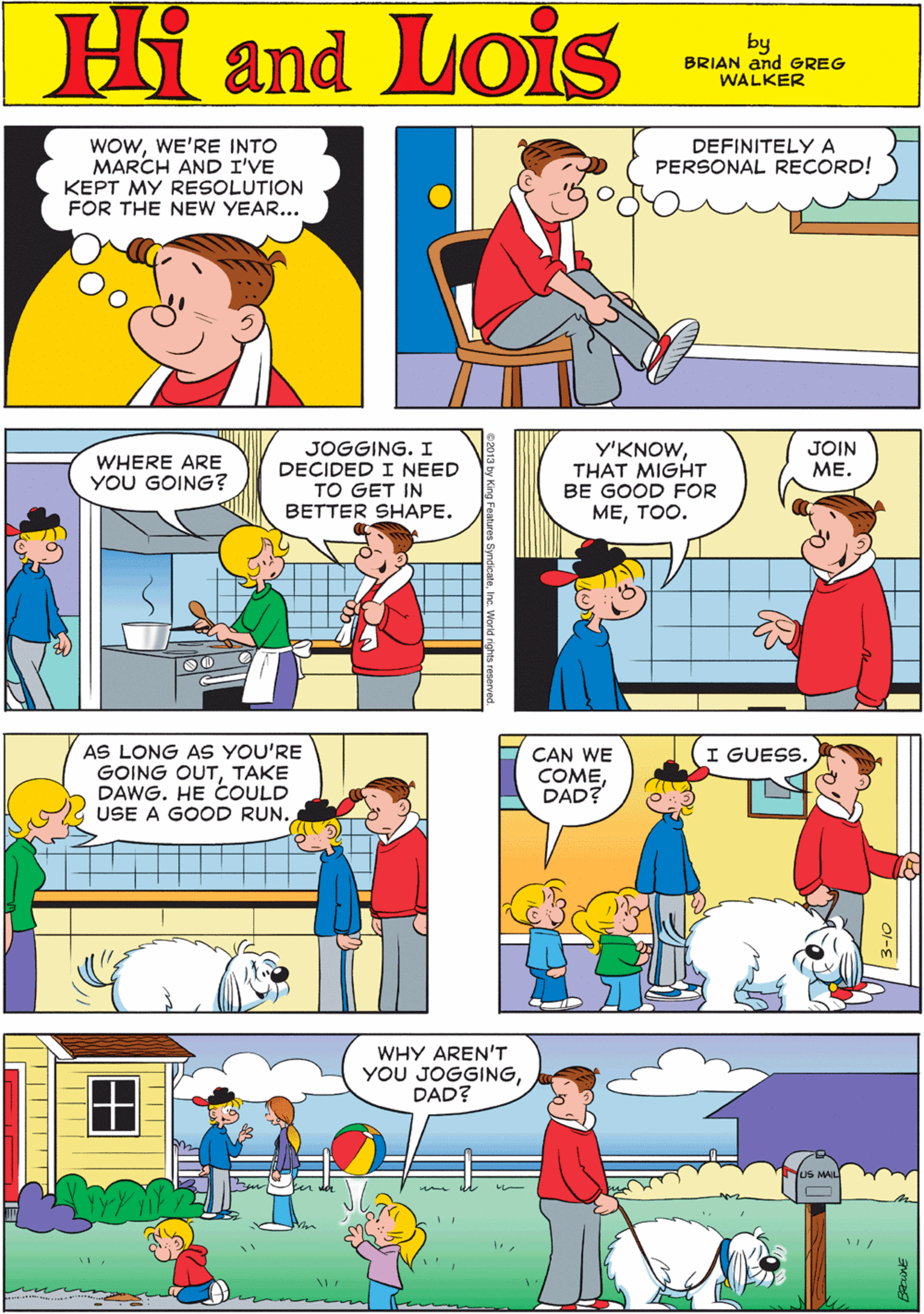 Art OCR: WOWWE'RE INTO MARCH AND I'VE KEPT MY RESOLUTION FOR THE NEW YEAR... DEFINITELYA PERSONAL RECORD! Hi Lois amd by BRIAN and GREG WALKER JOGGING. I DECIDED I NEED TO GET IN BETTER SHAPE. Y'KNOWTHAT MIGHT BE GOOD FOR ???OO. AS LONG AS YOU'RE GOING OUTTAKE DAWG. HE COULD USE A GOOD RUN. WHERE ARE YOU GOING? JOIN ??. 00_ I GUESS. CAN WE COMEDAD? WHY AREN'T YOU JOGGINGDAD? S MAIL || ||| WOWWE'RE INTO MARCH AND I'VE KEPT MY RESOLUTION FOR THE NEW YEAR... DEFINITELYA PERSONAL RECORD! Hi Lois amd by BRIAN and GREG WALKER JOGGING. I DECIDED I NEED TO GET IN BETTER SHAPE. Y'KNOWTHAT MIGHT BE GOOD FOR ???OO. AS LONG AS YOU'RE GOING OUTTAKE DAWG. HE COULD USE A GOOD RUN. WHERE ARE YOU GOING? JOIN ??. 00_ I GUESS. CAN WE COMEDAD? WHY AREN'T YOU JOGGINGDAD? S MAIL || |||