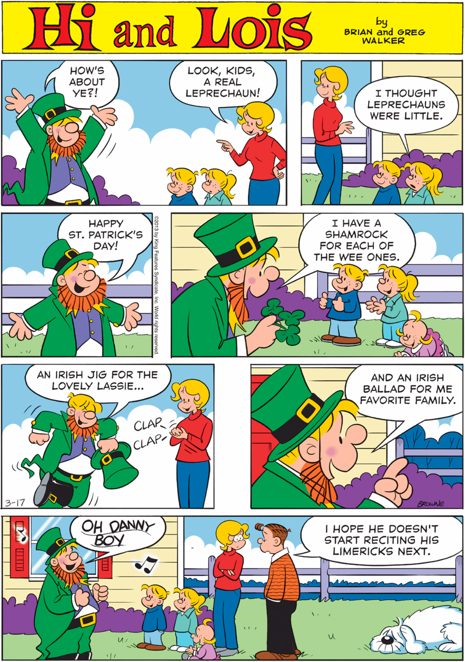Rectangle OCR: HOW'S ABOUT YE?! LOOKA REAL LEPRECHAUN! Hi Lois I THOUGHT LEPRECHAUNS WERE LITTLE. amd by BRIAN and GREG WALKER HAPPY ST. PATRICK'S DAY! I HAVE A SHAMROCK FOR EACH OF THE WEE ONES. AN IRISH JIG FOR THE LOVELY LASSIE... CLAP CLAP- 3-17 AND AN IRISH BALLAD FOR ME FAVORITE FAMILY. OH DANNY BOY I HOPE HE DOESN'T START RECITING HIS LIMERICKS NEXT. BRonE HOW'S ABOUT YE?! LOOKA REAL LEPRECHAUN! Hi Lois I THOUGHT LEPRECHAUNS WERE LITTLE. amd by BRIAN and GREG WALKER HAPPY ST. PATRICK'S DAY! I HAVE A SHAMROCK FOR EACH OF THE WEE ONES. AN IRISH JIG FOR THE LOVELY LASSIE... CLAP CLAP- 3-17 AND AN IRISH BALLAD FOR ME FAVORITE FAMILY. OH DANNY BOY I HOPE HE DOESN'T START RECITING HIS LIMERICKS NEXT. BRonE