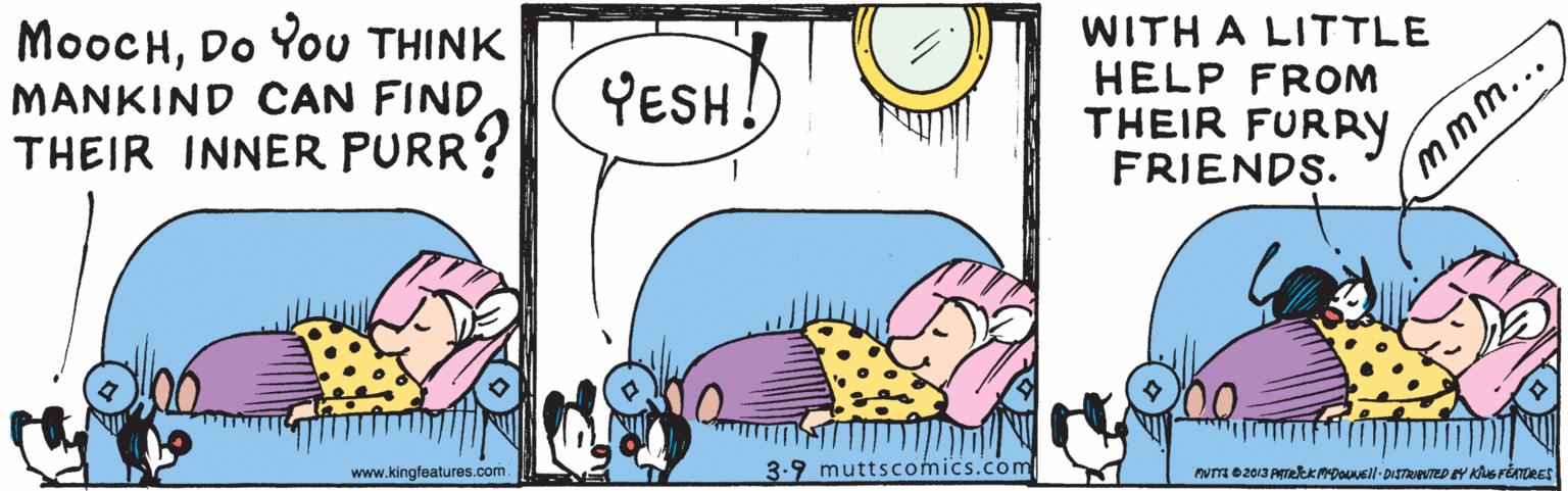 Font OCR: MooCHDo You THINK MANKIND CAN FIND THEIR INNER PURR? WITH A LITTLE HELP FROM THEIR FURRY FRIENDS. YESH! mmm... www.kingfeatures.com 3.9 muttscomics.com MooCHDo You THINK MANKIND CAN FIND THEIR INNER PURR? WITH A LITTLE HELP FROM THEIR FURRY FRIENDS. YESH! mmm... www.kingfeatures.com 3.9 muttscomics.com