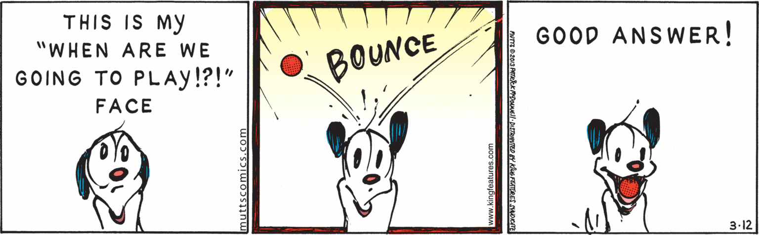 Pattern OCR: THIS IS MY "WHEN ARE WE GOOD ANSWER! GOING TO PLAY!?!" BOUNCE FACE 3.12 muttscomics.com www.kingfeatures.com vm@z013 ATeek MDOMNEll-DISTRITED BY KG FEATURES THIS IS MY "WHEN ARE WE GOOD ANSWER! GOING TO PLAY!?!" BOUNCE FACE 3.12 muttscomics.com www.kingfeatures.com vm@z013 ATeek MDOMNEll-DISTRITED BY KG FEATURES
