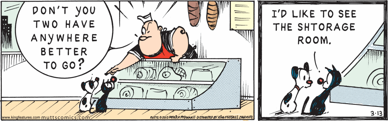 Sharing OCR: DON'T you I'D LIKE TO SEE TWO HAVE THE SHTORAGE ANYWHERE ROOM. ??TTER ?? ??? 3.13 www.kingfeatures.com muttscomics.com DON'T you I'D LIKE TO SEE TWO HAVE THE SHTORAGE ANYWHERE ROOM. ??TTER ?? ??? 3.13 www.kingfeatures.com muttscomics.com