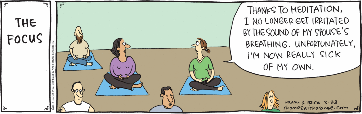 Leisure OCR: THANKS TO MEDITATIONI NO LONGER GET IRRITATED BY THE SOUND OF MY SPOUSE'S BREATHING. UN FORTUNATELYI'M NOW REALLY SICK OF MY OWN. THE FOCUS HILAMM B. AZIce 3.23 rhymeswithorerge.com THANKS TO MEDITATIONI NO LONGER GET IRRITATED BY THE SOUND OF MY SPOUSE'S BREATHING. UN FORTUNATELYI'M NOW REALLY SICK OF MY OWN. THE FOCUS HILAMM B. AZIce 3.23 rhymeswithorerge.com