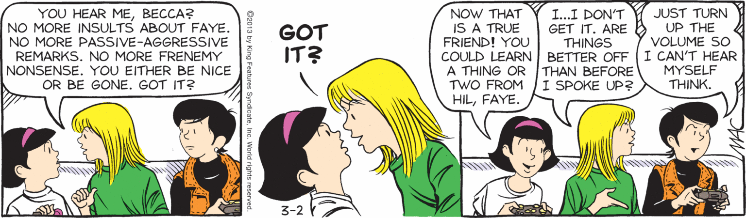 Happy OCR: YOU HEAR MEBECCA? NO MORE INSULTS ABOUT FAYE. NO MORE PASSIVE-AGGRESSIVE REMARKS. NO MORE FRENEMY NONSENSE. YOU EITHER BE NICE OR BE GONE. GOT IT? NOW THAT IS A TRUE FRIEND! YOU COULD LEARN A THING OR TWO FROM HILFAYE. JUST TURN UP THE VOLUME SO I...I DON'T GET IT. ARE THINGS BETTER OFF I CAN'T HEAR THAN BEFORE I SPOKE UP? GOT IT? MYSELF THINK. 3-2 Y ©2013 by King Features SyndicateInc. World rights r YOU HEAR MEBECCA? NO MORE INSULTS ABOUT FAYE. NO MORE PASSIVE-AGGRESSIVE REMARKS. NO MORE FRENEMY NONSENSE. YOU EITHER BE NICE OR BE GONE. GOT IT? NOW THAT IS A TRUE FRIEND! YOU COULD LEARN A THING OR TWO FROM HILFAYE. JUST TURN UP THE VOLUME SO I...I DON'T GET IT. ARE THINGS BETTER OFF I CAN'T HEAR THAN BEFORE I SPOKE UP? GOT IT? MYSELF THINK. 3-2 Y ©2013 by King Features SyndicateInc. World rights r