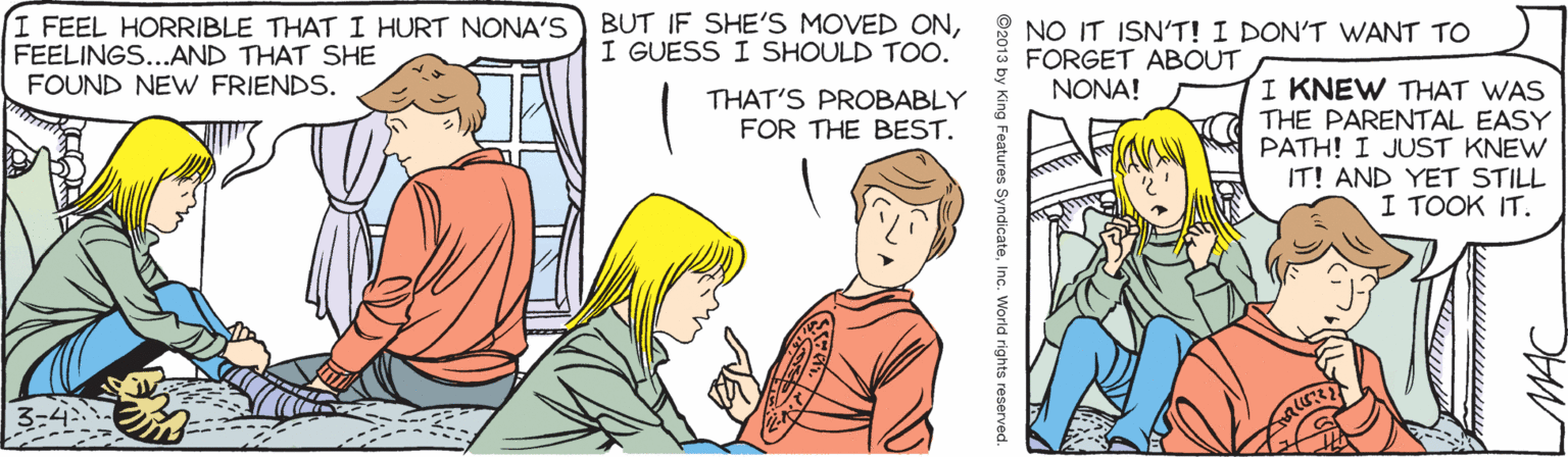 Font OCR: I FEEL HORRIBLE THAT I HURT NONA'S FEELINGS...AND THAT SHE FOUND NEW FRIENDS. BUT IF SHE'S MOVED ONI GUESS I SHOULD TOO. NO IT ISN'T! I DON'T WANT TO FORGET ABOUT NONA! I KNEW THAT WAS THE PARENTAL EASY PATH! I JUST KNEW IT! AND YET STILL I TOOK IT. THAT'S PROBABLY FOR THE BEST. MAC ©2013 by King Features SyndicateInc. World rights reserved. I FEEL HORRIBLE THAT I HURT NONA'S FEELINGS...AND THAT SHE FOUND NEW FRIENDS. BUT IF SHE'S MOVED ONI GUESS I SHOULD TOO. NO IT ISN'T! I DON'T WANT TO FORGET ABOUT NONA! I KNEW THAT WAS THE PARENTAL EASY PATH! I JUST KNEW IT! AND YET STILL I TOOK IT. THAT'S PROBABLY FOR THE BEST. MAC ©2013 by King Features SyndicateInc. World rights reserved.