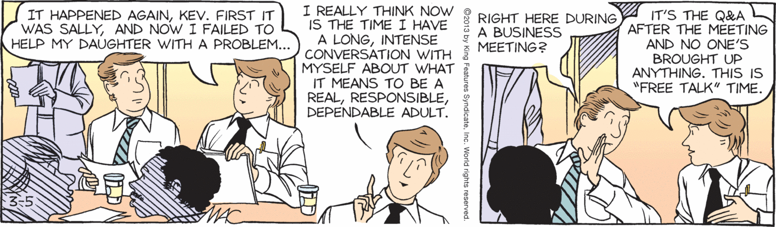 Mammal OCR: I REALLY THINK NOW IS THE TIME I HAVE A LONGINTENSE CONVERSATION WITH MYSELF ABOUT WHAT IT MEANS TO BE A REALDEPENDABLE ADULT. IT'S THE Q&&A AFTER THE MÉETING AND NO ONE'S BROUGHT UP ANYTHING. THIS IS "FREE TALK" TIME. IT HAPPENED AGAINKEV. FIRST IT WAS SALLYAND NOW I FAILED TO HELP MY DAUGHTER WITH A PROBLEM... RIGHT HERE DURING A BUSINESS MEETING? MAC ©2013 by King Features SyndicateInc. World rights reserved. I REALLY THINK NOW IS THE TIME I HAVE A LONGINTENSE CONVERSATION WITH MYSELF ABOUT WHAT IT MEANS TO BE A REALDEPENDABLE ADULT. IT'S THE Q&&A AFTER THE MÉETING AND NO ONE'S BROUGHT UP ANYTHING. THIS IS "FREE TALK" TIME. IT HAPPENED AGAINKEV. FIRST IT WAS SALLYAND NOW I FAILED TO HELP MY DAUGHTER WITH A PROBLEM... RIGHT HERE DURING A BUSINESS MEETING? MAC ©2013 by King Features SyndicateInc. World rights reserved.