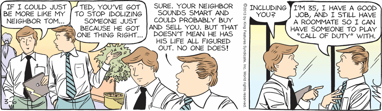 Social group OCR: IF I COULD JUST BE MORE LIKE MY NEIGHBOR TOM... TEDYOU'VE GOT TO STOP IDOLIZING SOMEONE JUST BECAUSE HE GOT ONE THING RIGHT... SURE. YOUR NEIGHBOR SOUNDS SMART AND COULD PROBABLY BUY AND SELL YOU. BUT THAT DOESN'T MEAN HE HAS HIS LIFE ALL FIGURED OUT. NO ONE DOES! INCLUDING I'M 35I HAVE A GOOD JOBAND I STILL HAVE A ROOMMATE SO I CAN HAVE SOMEONE TO PLAY "CALL OF DUTY" WITH. YOU? ©2013 by King Features SyndicateInc. World rights IF I COULD JUST BE MORE LIKE MY NEIGHBOR TOM... TEDYOU'VE GOT TO STOP IDOLIZING SOMEONE JUST BECAUSE HE GOT ONE THING RIGHT... SURE. YOUR NEIGHBOR SOUNDS SMART AND COULD PROBABLY BUY AND SELL YOU. BUT THAT DOESN'T MEAN HE HAS HIS LIFE ALL FIGURED OUT. NO ONE DOES! INCLUDING I'M 35I HAVE A GOOD JOBAND I STILL HAVE A ROOMMATE SO I CAN HAVE SOMEONE TO PLAY "CALL OF DUTY" WITH. YOU? ©2013 by King Features SyndicateInc. World rights