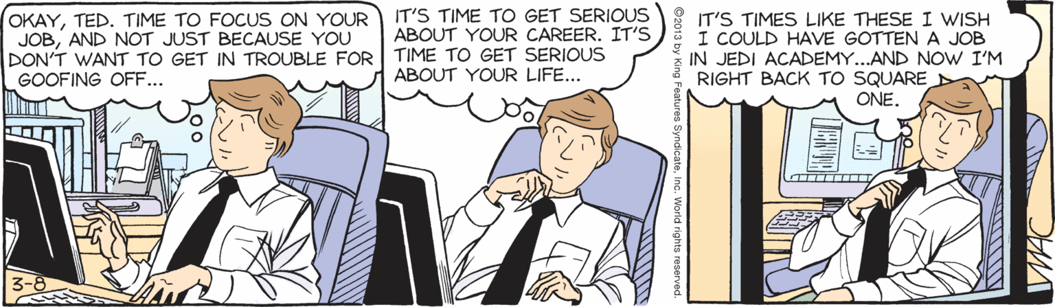 Illustration OCR: IT'S TIME TO GET SERIOUS ABOUT YOUR CAREER. IT'S OKAYTED. TIME TO FOCUS ON YOUR JOBAND NOT JUST BECAUSE YOU DON'T WANT TO GET IN TROUBLE FOR TIME TO GET SERIOUS GOOFING OFF... IT'S TIMES LIKE THESE I WISH I COULD HAVE GOTTENA JOB IN JEDI ACADEMY...AND NOW I'M RIGHT BACK TO SQUARE ONE. ABOUT YOUR LIFE... 3-8 IT'S TIME TO GET SERIOUS ABOUT YOUR CAREER. IT'S OKAYTED. TIME TO FOCUS ON YOUR JOBAND NOT JUST BECAUSE YOU DON'T WANT TO GET IN TROUBLE FOR TIME TO GET SERIOUS GOOFING OFF... IT'S TIMES LIKE THESE I WISH I COULD HAVE GOTTENA JOB IN JEDI ACADEMY...AND NOW I'M RIGHT BACK TO SQUARE ONE. ABOUT YOUR LIFE... 3-8