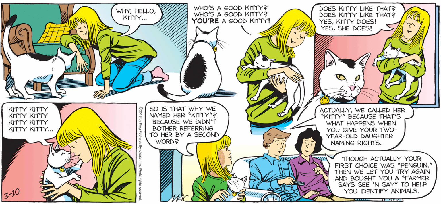Font OCR: SALLY FORL DOES KITTY LIKE THAT? by Francesco Marciuliano WHYKITTY.. WHO'S A GOOD KITTY? WHO'S A GOOD KITTY? YOU'RE A GOOD KITTY! DOES KITTY LIKE THAT? YESKITTY DOES! YESSHE DOES! KITTY KITTY KITTY KITTY KITTY KITTY KITTY KITTY... SO IS THAT WwHY WE NAMED HER "KITTY"? BECAUSE WE DIDN'T BOTHER REFERRING TO HER BYA SECOND WORD? ACTUALLYWE CALLED HER "KITTY" BECAUSE THAT'S WHAT HAPPENS WHEN YOU GIVE YOUR TWO- YEAR-OLD DAUGHTER NAMING RIGHTS. THOUGH ACTUALLY YOUR FIRST CHOICE WAS "PENGUIN." THEN WE LET YOU TRY AGAIN AND BOUGHT YOU SAYS SEE 'N SAY" TO HELP YOU IDENTIFY ANIMALS. "FARMER 3-10 SALLY FORL DOES KITTY LIKE THAT? by Francesco Marciuliano WHYKITTY.. WHO'S A GOOD KITTY? WHO'S A GOOD KITTY? YOU'RE A GOOD KITTY! DOES KITTY LIKE THAT? YESKITTY DOES! YESSHE DOES! KITTY KITTY KITTY KITTY KITTY KITTY KITTY KITTY... SO IS THAT WwHY WE NAMED HER "KITTY"? BECAUSE WE DIDN'T BOTHER REFERRING TO HER BYA SECOND WORD? ACTUALLYWE CALLED HER "KITTY" BECAUSE THAT'S WHAT HAPPENS WHEN YOU GIVE YOUR TWO- YEAR-OLD DAUGHTER NAMING RIGHTS. THOUGH ACTUALLY YOUR FIRST CHOICE WAS "PENGUIN." THEN WE LET YOU TRY AGAIN AND BOUGHT YOU SAYS SEE 'N SAY" TO HELP YOU IDENTIFY ANIMALS. "FARMER 3-10