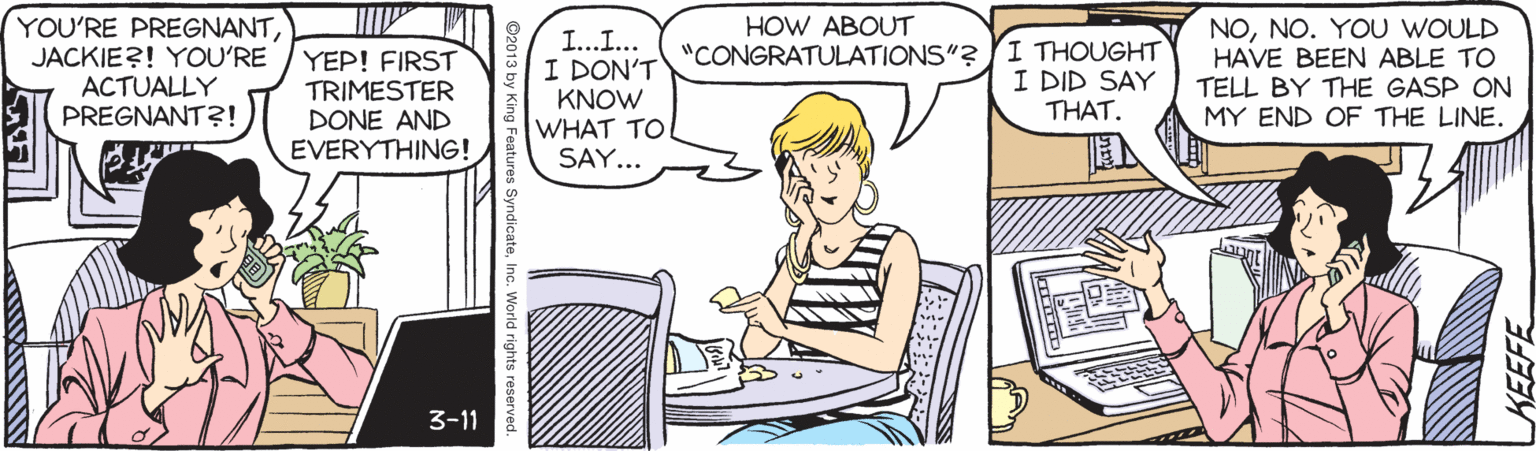 Rectangle OCR: YOU'RE PREGNANTJACKIE?! YOU'RE ACTUALLY PREGNANT?! HOW ABOUT YEP! FIRST TRIMESTER DONE AND EVERYTHING! I...I... I DON'T KNOW WHAT TO SAY... "CONGRATULATIONS"? I THOUGHT I DID SAY THAT. NONO. YOU WOULD HAVE BEEN ABLE TO TELL BY THE GASP ON MY END OF THE LINE. 3-11 SyndicateInc. World rights reserved. YOU'RE PREGNANTJACKIE?! YOU'RE ACTUALLY PREGNANT?! HOW ABOUT YEP! FIRST TRIMESTER DONE AND EVERYTHING! I...I... I DON'T KNOW WHAT TO SAY... "CONGRATULATIONS"? I THOUGHT I DID SAY THAT. NONO. YOU WOULD HAVE BEEN ABLE TO TELL BY THE GASP ON MY END OF THE LINE. 3-11 SyndicateInc. World rights reserved.
