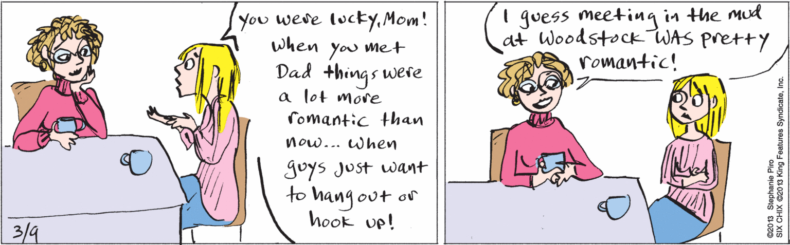 Human OCR: You weve lucky.Mom! when met you Dad things were a lot moe fomantic than now... when goys Just want to hang out or hook up! I guess meeting in the mud at Woodstock WAS pretty romantic! 3/4 ©20 13 Stephanie Piro SIX CHIX ©2013 King Features SyndicateInc. You weve lucky.Mom! when met you Dad things were a lot moe fomantic than now... when goys Just want to hang out or hook up! I guess meeting in the mud at Woodstock WAS pretty romantic! 3/4 ©20 13 Stephanie Piro SIX CHIX ©2013 King Features Syndicate