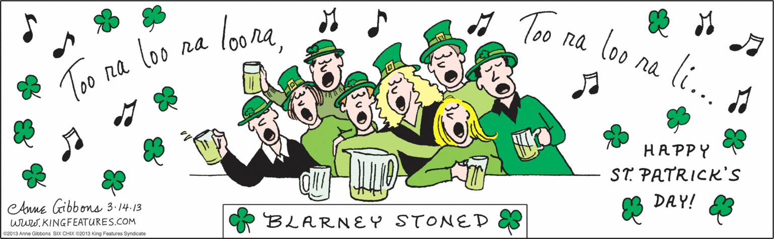 Design OCR: loone* s To na loo na li. na Too na loo BLARNEY STONED HAPPY ST. PATRICK'S DAY! wwwKINGFEATURES.COM CAnne Gibbons 3.14.13 ©2013 Anne Gibbons SIX CHIX ©2013 King Features Syndicate loone* s To na loo na li. na Too na loo BLARNEY STONED HAPPY ST. PATRICK'S DAY! wwwKINGFEATURES.COM CAnne Gibbons 3.14.13 ©2013 Anne Gibbons SIX CHIX ©2013 King Features Syndicate
