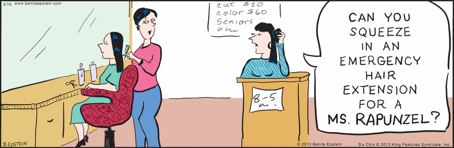 Rectangle OCR: 3/15 $ 20 color $ 0 seniors U ur www.benitaepstein.com CAN YOU SQUEEZE IN AN EMERGENCY HAIR EXTENSION FOR A MS. RAPUNZEL? 8.EPSTEIN © 2013 Benita Epstein Six Chix 2013 King Features SyndicateInc. 3/15 $ 20 color $ 0 seniors U ur www.benitaepstein.com CAN YOU SQUEEZE IN AN EMERGENCY HAIR EXTENSION FOR A MS. RAPUNZEL? 8.EPSTEIN © 2013 Benita Epstein Six Chix 2013 King Features Syndicate