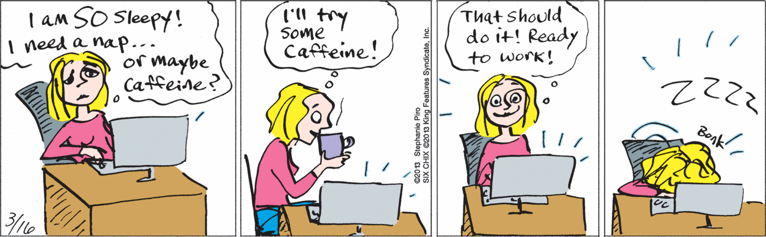 Human OCR: 'll try l am SO Sleepy! I need a nap-- or maybe Caffeine? Some Caffeine! That should do it! Ready to work! 2222 Bonk ©2013 Stephanie Piro SIX CHIX ©20 13 King Features SyndicateInc. 'll try l am SO Sleepy! I need a nap-- or maybe Caffeine? Some Caffeine! That should do it! Ready to work! 2222 Bonk ©2013 Stephanie Piro SIX CHIX ©20 13 King Features Syndicate