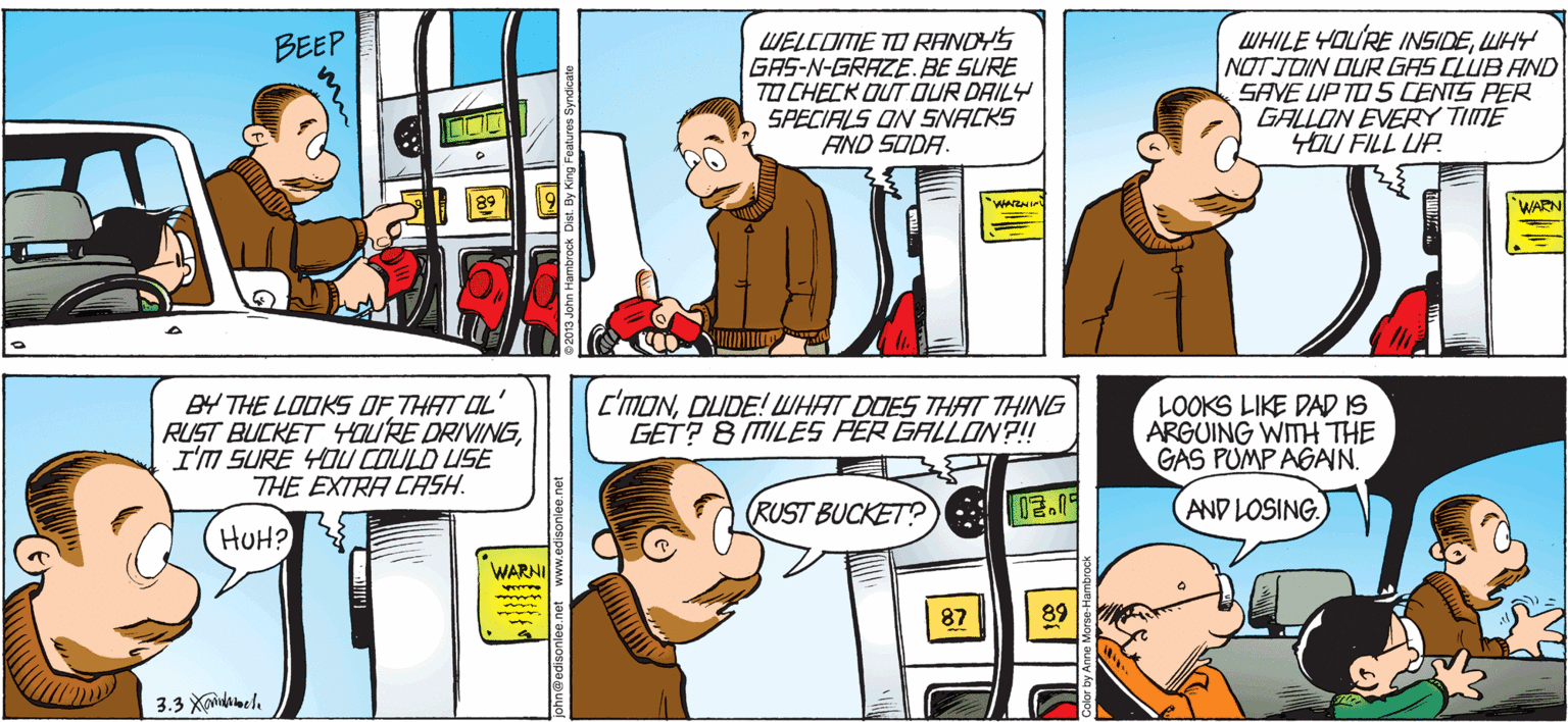 Line OCR: WELCOME TO RANDYS GAS-N-GRAZE.BE SURE TO CHECK OUT OUR DRILY SPECIALS ON SNACKS AND SODA. WHILE YOU'RE INSIDEWHY NOT JOIN OUR GAS CLUB AND SAVE UP TO5 CENTS PER GALLON EVERY TIME OU FILL UP. BEEP WARN B4 THE LOOKS OF THAT OL RUST BUCKET HOURE DRIVINGI'M SURE YOU COULD USE THE EXTRA CASH. C'MONDUDE! WHAT DOES THAT THING GET? 8 MILES PER GALLON ?! LOOKS LIKE DAD IS ARGUING WITH THE GAS PUMP AGAN. RUST BUCKET? 02.09 (AND LOSING HUH? WARNI 87 WELCOME TO RANDYS GAS-N-GRAZE.BE SURE TO CHECK OUT OUR DRILY SPECIALS ON SNACKS AND SODA. WHILE YOU'RE INSIDEWHY NOT JOIN OUR GAS CLUB AND SAVE UP TO5 CENTS PER GALLON EVERY TIME OU FILL UP. BEEP WARN B4 THE LOOKS OF THAT OL RUST BUCKET HOURE DRIVINGI'M SURE YOU COULD USE THE EXTRA CASH. C'MONDUDE! WHAT DOES THAT THING GET? 8 MILES PER GALLON ?! LOOKS LIKE DAD IS ARGUING WITH THE GAS PUMP AGAN. RUST BUCKET? 02.09 (AND LOSING HUH? WARNI 87