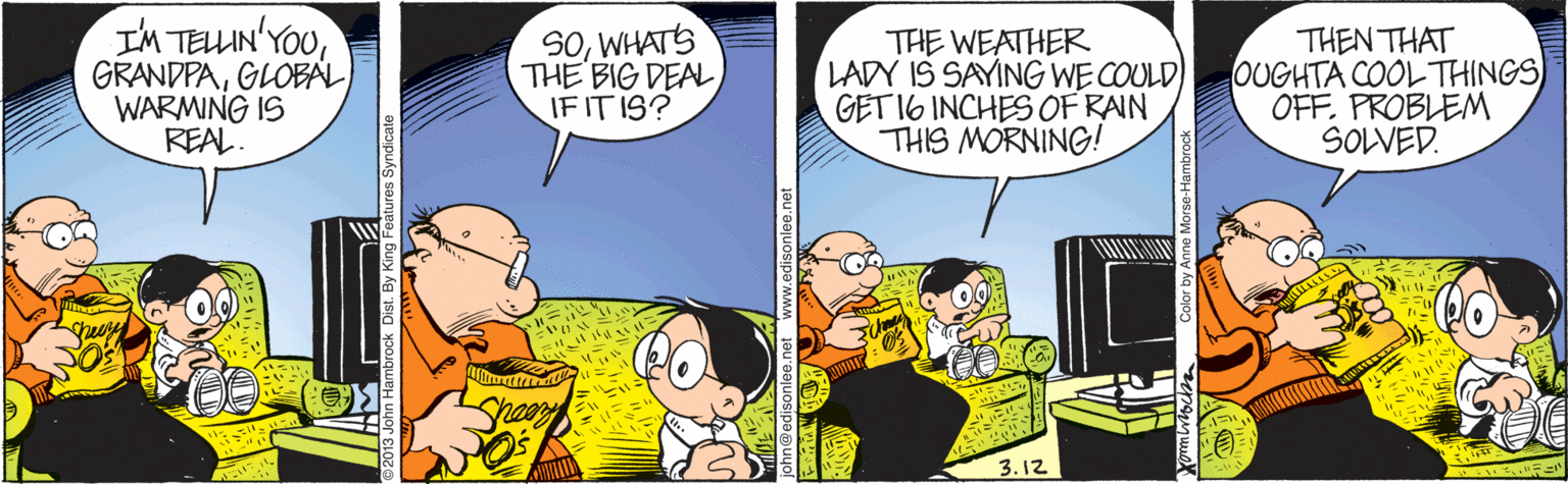 Conversation OCR: I'M TELLIN'YOUGLOBAL WARMING IS REAL. SOWHATS THE BIG DEAL IF IT IS? THE WEATHER LADY IS SAYING WE COULD GET 16 INCHES OF RAIN THIS MORNING! THEN THAT OUGHTA COOL THINGS OFFPROBLEM SOLVED. 3.12 Color by Anne Morse- I'M TELLIN'YOUGLOBAL WARMING IS REAL. SOWHATS THE BIG DEAL IF IT IS? THE WEATHER LADY IS SAYING WE COULD GET 16 INCHES OF RAIN THIS MORNING! THEN THAT OUGHTA COOL THINGS OFFPROBLEM SOLVED. 3.12 Color by Anne Morse-