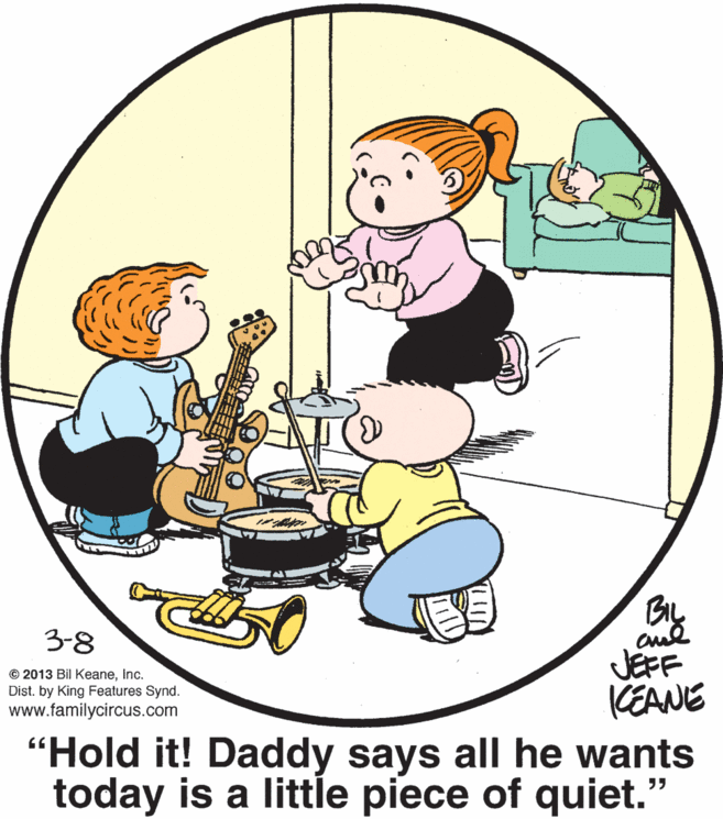 Art OCR: By aul JEFF KEANE "Hold it! Daddy says all he wants today is a little piece of quiet." 3-8 © 2013 Bil KeaneInc. Dist. by King Features Synd. www.familycircus.com By aul JEFF KEANE "Hold it! Daddy says all he wants today is a little piece of quiet." 3-8 © 2013 Bil KeaneInc. Dist. by King Features Synd. www.familycircus.com