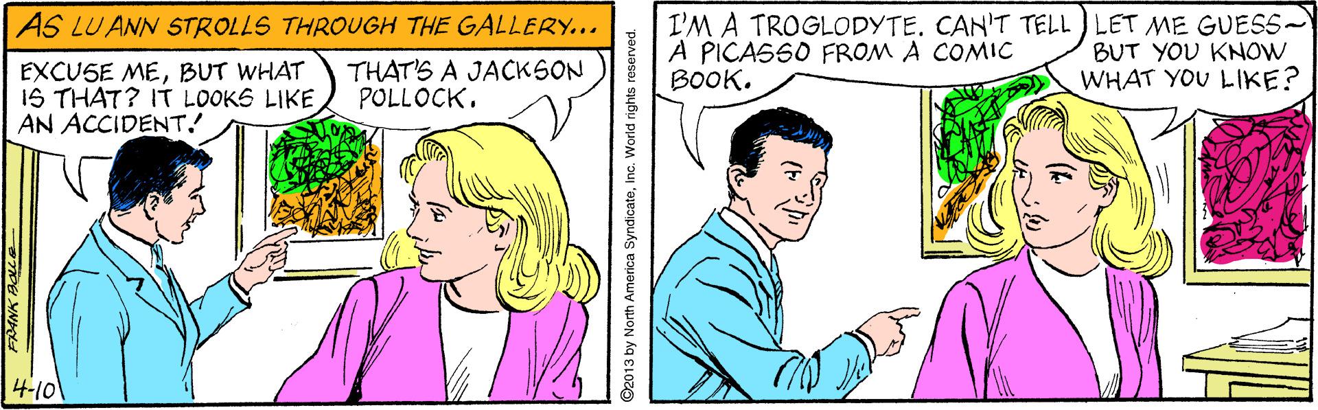 Happy OCR: I'M A TROGLODYTE. CAN'T TELL ) LET ME GUESS- A PICASSO FROM A COMIC BOOK. AS LU ANN STROLLS THROUGH THE GALLERY... BUT YOU KNOW EXCUSE MEBUT WHAT 1S THAT? IT LOOKS LIKE AN ACCIDENT! THAT'S A JACKSON POLLOCK. WHAT YOU LIKE? 4-10 FRANK BOLE O2013 by North America SyndicateInc. World rights reserved. I'M A TROGLODYTE. CAN'T TELL ) LET ME GUESS- A PICASSO FROM A COMIC BOOK. AS LU ANN STROLLS THROUGH THE GALLERY... BUT YOU KNOW EXCUSE MEBUT WHAT 1S THAT? IT LOOKS LIKE AN ACCIDENT! THAT'S A JACKSON POLLOCK. WHAT YOU LIKE? 4-10 FRANK BOLE O2013 by North America SyndicateInc. World rights reserved.
