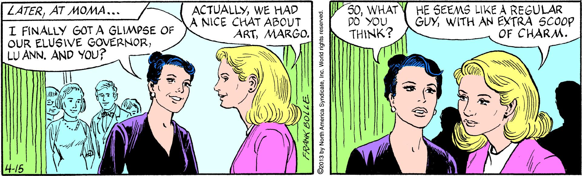 Sharing OCR: LATERAT MOMA... I FINALLY GOT A GLIMPSE OF OUR ELUSIVE GOVERNORLU ANN. AND YOU? ACTUALLYWE HAD A NICE CHAT ABOUT ARTMARGO. 50WHAT DO YOU THINK? HE SEEMS LIKE A REGULAR GUYWITH AN EXTRA SCOOP OF CHARM. 4-15 FRANK BOLLE. ©2013 by North America SyndicateInc. World rights LATERAT MOMA... I FINALLY GOT A GLIMPSE OF OUR ELUSIVE GOVERNORLU ANN. AND YOU? ACTUALLYWE HAD A NICE CHAT ABOUT ARTMARGO. 50WHAT DO YOU THINK? HE SEEMS LIKE A REGULAR GUYWITH AN EXTRA SCOOP OF CHARM. 4-15 FRANK BOLLE. ©2013 by North America SyndicateInc. World rights