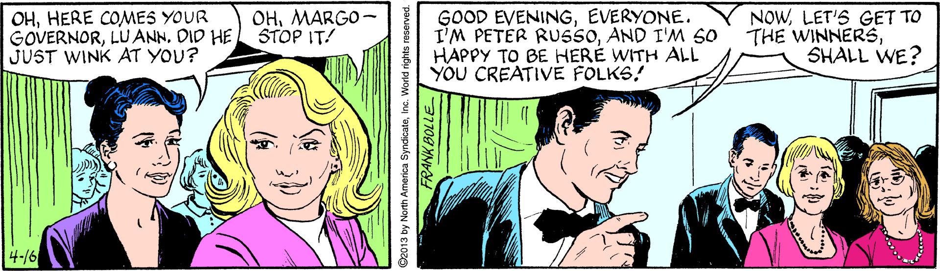 Line OCR: OHHERE COMES YOUR GOVERNORDID HE JUST WINK AT YOU? GOOD EVENINGEVERYONE. I'M PETER RUSSOAND I'M S0 HAPPY TO BE HERE WITH ALL YOU CREATIVE FOLKS! NOWLET'S GET TO THE WINNERSSHALL WE? OHMARGO- STOP IT! 4-/6 92013 by North America SyndicateInc. World rights reserved. FRANK BOLLE OHHERE COMES YOUR GOVERNORLU ANNDID HE JUST WINK AT YOU? GOOD EVENINGEVERYONE. I'M PETER RUSSOAND I'M S0 HAPPY TO BE HERE WITH ALL YOU CREATIVE FOLKS! NOWLET'S GET TO THE WINNERSSHALL WE? OHMARGO- STOP IT! 4-/6 92013 by North America SyndicateInc. World rights reserved. FRANK BOLLE