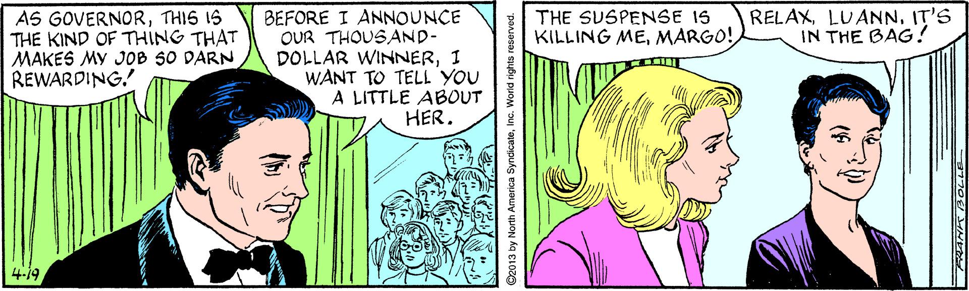 Line OCR: RELAXIT'S IN THE BAG! AS GOVERNORTHIS IS THE KIND OF THING THAT MAKES MY JOB SO DARN REWARDING! BEFORE I ANNOUNCE OUR THOUSAND- DOLLAR WINNERI WANT TO TELL YOU A LITTLE ABOUT HER. THE SUSPENSE IS KILLING MEMARGO! 4.19 2013 by North America SyndicateInc. World rights reserved. RELAXIT'S IN THE BAG! AS GOVERNORTHIS IS THE KIND OF THING THAT MAKES MY JOB SO DARN REWARDING! BEFORE I ANNOUNCE OUR THOUSAND- DOLLAR WINNERI WANT TO TELL YOU A LITTLE ABOUT HER. THE SUSPENSE IS KILLING MEMARGO! 4.19 2013 by North America SyndicateInc. World rights reserved.