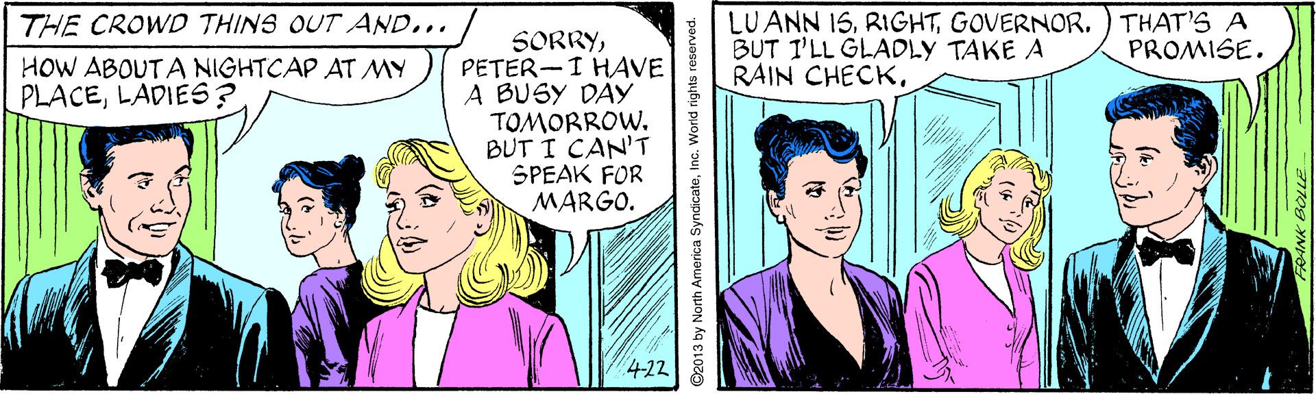 Interaction OCR: LUANN 15GOVERNOR. ) THAT'S A BUT I'LL GLADLY TAKE A RAIN CHECKTHE CROWD THINS OUT AND... SORRYPETER-I HAVE A BUSY DAY TOMORROW. BUT I CAN'T SPEAK FOR MARGO. PROMISE. HOW ABOUTA NIGHTCAP AT MY PLACELADIES? 4-22 ©2013 by North America SyndicateInc. World rights reser LUANN 15GOVERNOR. ) THAT'S A BUT I'LL GLADLY TAKE A RAIN CHECKTHE CROWD THINS OUT AND... SORRYPETER-I HAVE A BUSY DAY TOMORROW. BUT I CAN'T SPEAK FOR MARGO. PROMISE. HOW ABOUTA NIGHTCAP AT MY PLACELADIES? 4-22 ©2013 by North America SyndicateInc. World rights reser
