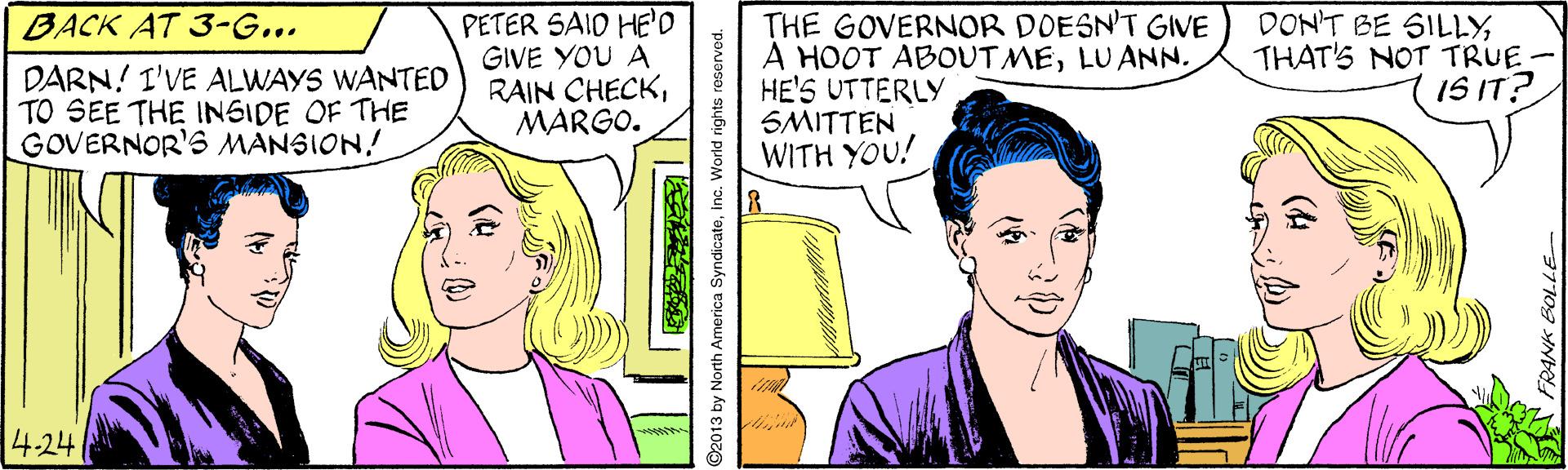 Human OCR: BACK AT 3-G... DARN! I'VE ALWAYS WANTED TO SEE THE INSIDE OF THE GOVERNOR'S MANSION! PETER SAID HE'D GIVE YOU A RAIN CHECKMARGO. THE GOVERNOR DOESN'T GIVE A HOOT ABOUT MELUANN. HE'S UTTERLY SMITTEN WITH YOU! DON'T BE SILLYTHAT'S NOT TRUE- IS IT? 4-24 FRANK BOLLE BACK AT 3-G... DARN! I'VE ALWAYS WANTED TO SEE THE INSIDE OF THE GOVERNOR'S MANSION! PETER SAID HE'D GIVE YOU A RAIN CHECKMARGO. THE GOVERNOR DOESN'T GIVE A HOOT ABOUT MELUANN. HE'S UTTERLY SMITTEN WITH YOU! DON'T BE SILLYTHAT'S NOT TRUE- IS IT? 4-24 FRANK BOLLE