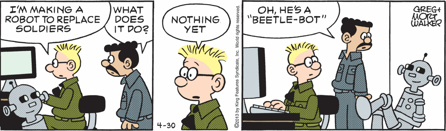 Interaction OCR: I'M MAKING A ROBOT TO REPLACE SOLDIERS WHAT DOES IT DO? NOTHING. YET OHHE'S A "BEETLE-BOT" GREG+ MORT WALKER 4-30 I'M MAKING A ROBOT TO REPLACE SOLDIERS WHAT DOES IT DO? NOTHING. YET OHHE'S A "BEETLE-BOT" GREG+ MORT WALKER 4-30