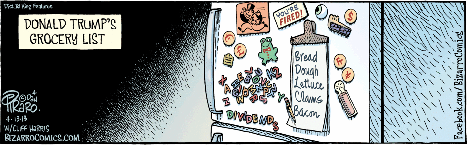 Drawing OCR: 4•13.13 WHARRIS Fr YOU'RE FIRED! Bread Dough Lettuce Clams Bacon wwww DIVDENDS DONALD TRUMP’S GROCERY LIST BIZARROCOMICS.COM Dist Y King features 4•13.13 WHARRIS Fr YOU'RE FIRED! Bread Dough Lettuce Clams Bacon wwww DIVDENDS DONALD TRUMP’S GROCERY LIST BIZARROCOMICS.COM Dist Y King features