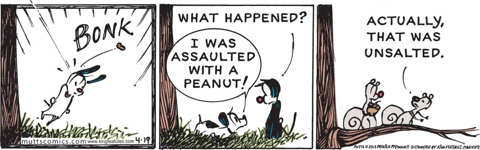 Grass OCR: WHAT HAPPENED? ACTUALLYBONK THAT WAS I WAS ASSAULTED WITH A PEANUT! UNSALTED. muttscomics.comwww.kingfeatures.com 4.19 um oz013 PTekKMDOell-DISTRIPTED BY KiuS FEATRES SOCTE WHAT HAPPENED? ACTUALLYBONK THAT WAS I WAS ASSAULTED WITH A PEANUT! UNSALTED. muttscomics.comwww.kingfeatures.com 4.19 um oz013 PTekKMDOell-DISTRIPTED BY KiuS FEATRES SOCTE