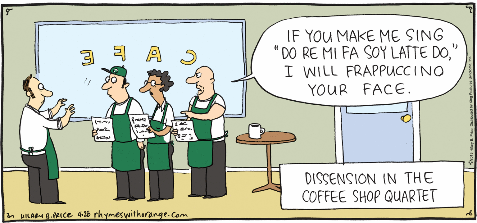 Illustration OCR: IF YOU MAKE ME SING DO RE MI FA SOY LATTE DO" I WILL FRAPPUCC INO YOUR FACE. PSH ULPY Rhymes with Orange DISSENSION IN THE COFFEE SHOP QUARTET by HILARY B. PRIce HILAM 8.PRICe 4:28 rhymeswithorange.com IF YOU MAKE ME SING DO RE MI FA SOY LATTE DO" I WILL FRAPPUCC INO YOUR FACE. PSH ULPY Rhymes with Orange DISSENSION IN THE COFFEE SHOP QUARTET by HILARY B. PRIce HILAM 8.PRICe 4:28 rhymeswithorange.com