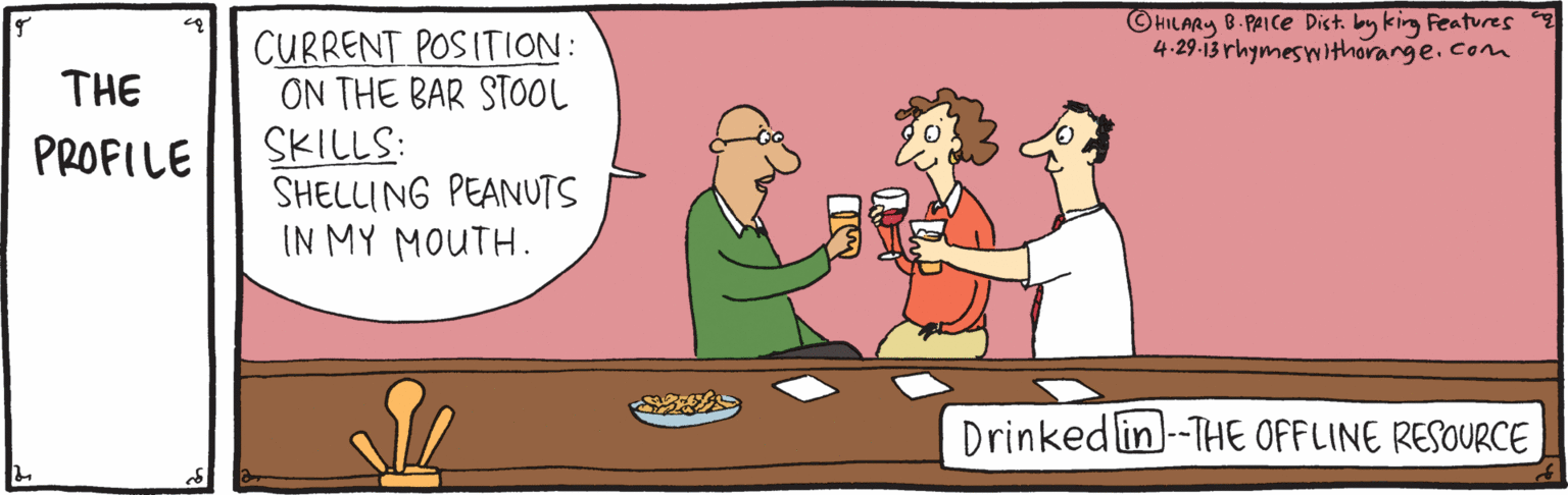 Interaction OCR: ©HILARY B- PAICE Dist. by king Features 4-29-13 rhymeswithorange.com CURRENT POSITION: ON THE BAR STOOL SKILLS: SHELLING PEANUTS IN MY MOUTH. THE PROFILE Drinked lin)-THE OFFLINE RESOURCE ©HILARY B- PAICE Dist. by king Features 4-29-13 rhymeswithorange.com CURRENT POSITION: ON THE BAR STOOL SKILLS: SHELLING PEANUTS IN MY MOUTH. THE PROFILE Drinked lin)-THE OFFLINE RESOURCE