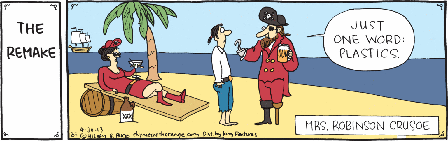 Animated cartoon OCR: JUST ONE WORD: PLASTICS. THE REMAKE MRS. ROBINSON CRUSOE 4.30.13 8 E O HILAey B. PRice rhymeswithorange.com Dist.by king Festures JUST ONE WORD: PLASTICS. THE REMAKE MRS. ROBINSON CRUSOE 4.30.13 8 E O HILAey B. PRice rhymeswithorange.com Dist.by king Festures