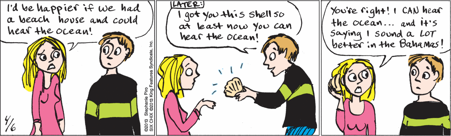 Green OCR: I'd be happier if we had a beach hovse and could hear the ocean! LATER: You're right! I CAN hear the ocean... and It'S I got you this Shell so at least now You can hear the ocean! Saying i sound a LOT better in the Baha Mas! ©2013 Stephanie Piro SIX CHIX ©2013 King Features SyndicateInc. I'd be happier if we had a beach hovse and could hear the ocean! LATER: You're right! I CAN hear the ocean... and It'S I got you this Shell so at least now You can hear the ocean! Saying i sound a LOT better in the Baha Mas! ©2013 Stephanie Piro SIX CHIX ©2013 King Features Syndicate