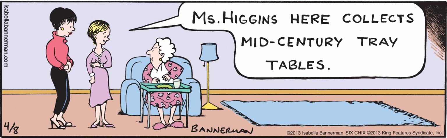 Rectangle OCR: Ms. HIGGINS HERE COLLECTS MID-CENTURY TRAY TABLES. BANNERUAN isabellabannerman.com ©2013 Isabella Bannerman SIX CHIX ©2013 King Features SyndicateInc. Ms. HIGGINS HERE COLLECTS MID-CENTURY TRAY TABLES. BANNERUAN isabellabannerman.com ©2013 Isabella Bannerman SIX CHIX ©2013 King Features Syndicate