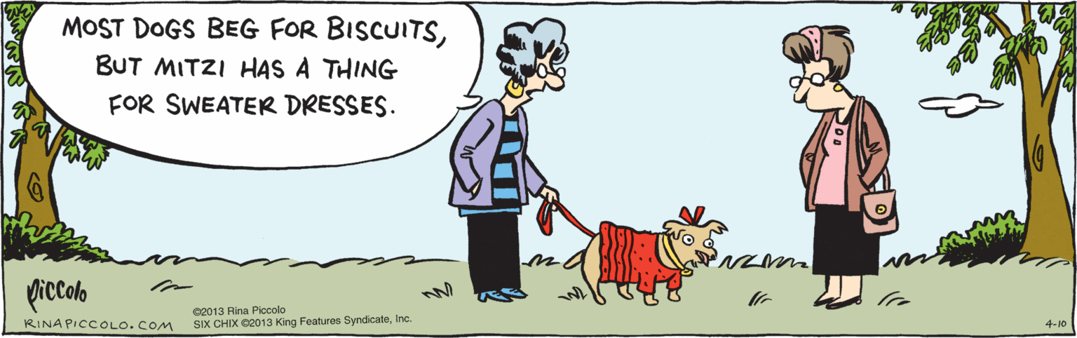 Fiction OCR: MOST DOGS BEG FOR BISCUITSBUT MITZI HAS A THING FOR SWEATER DRESSES. 4-10 picalo ©2013 Rina Piccolo SIX CHIX ©2013 King Features SyndicateInc. RINA PICCOLO. COM MOST DOGS BEG FOR BISCUITSBUT MITZI HAS A THING FOR SWEATER DRESSES. 4-10 picalo ©2013 Rina Piccolo SIX CHIX ©2013 King Features SyndicateInc. RINA PICCOLO. COM