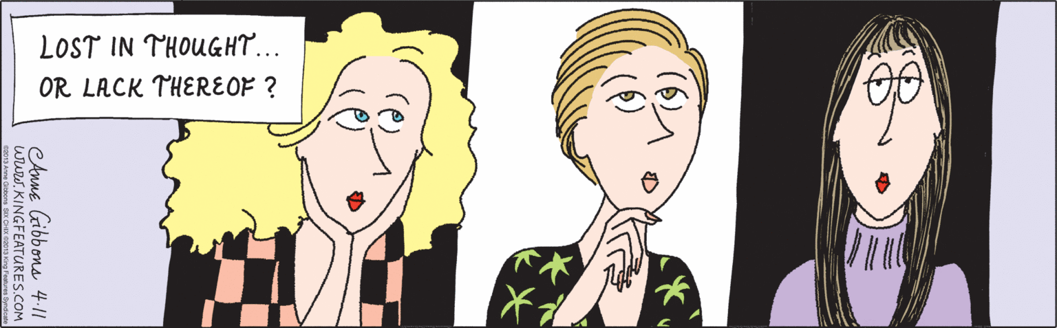 Conversation OCR: LOST IN THOUGHT... OR LACK THEREOF ? ... www.KINGFEATURES.COM Anne Gibbons 4.11 ©2013 Anne Gibbons SIX CHIX ©2013 King Features Syndicate LOST IN THOUGHT... OR LACK THEREOF ? ... www.KINGFEATURES.COM Anne Gibbons 4.11 ©2013 Anne Gibbons SIX CHIX ©2013 King Features Syndicate