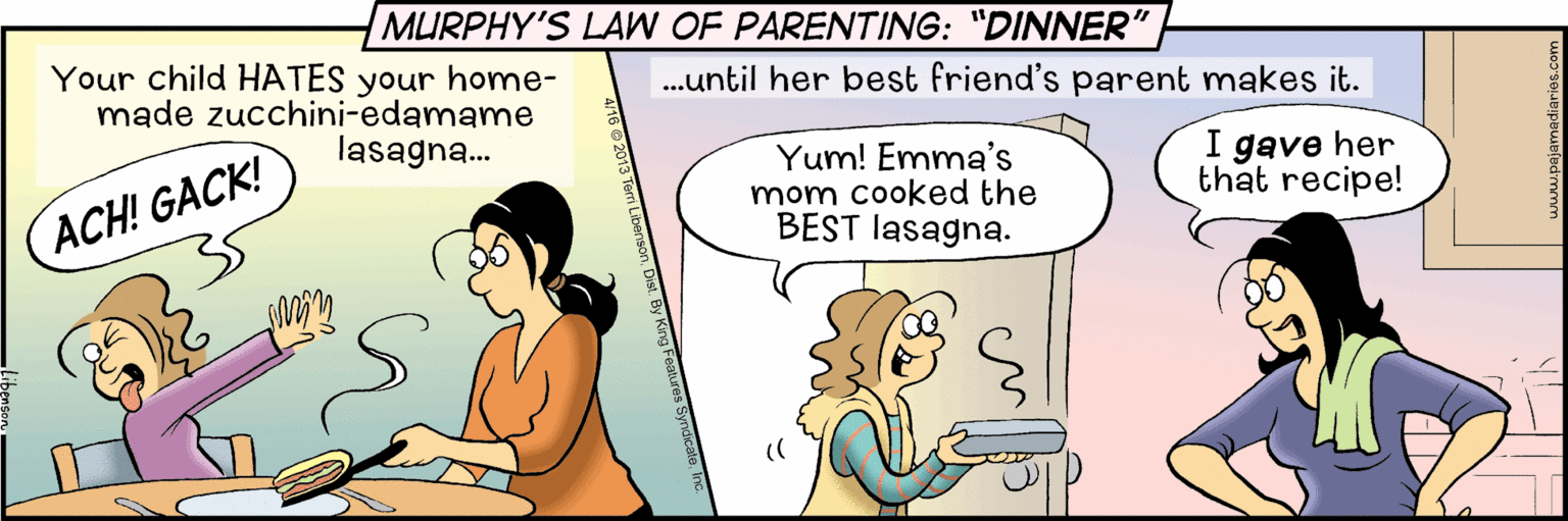 Happy OCR: MURPHY'S LAW OF PARENTING: "DINNER" Your child HATES your home- made zucchini-edamame lasagna. .until her best friend's parent makes it. Yum! Emma's mom cooked the BEST lasagna. I gave her that recipe! ACH! GACK! MURPHY'S LAW OF PARENTING: "DINNER" Your child HATES your home- made zucchini-edamame lasagna. .until her best friend's parent makes it. Yum! Emma's mom cooked the BEST lasagna. I gave her that recipe! ACH! GACK!