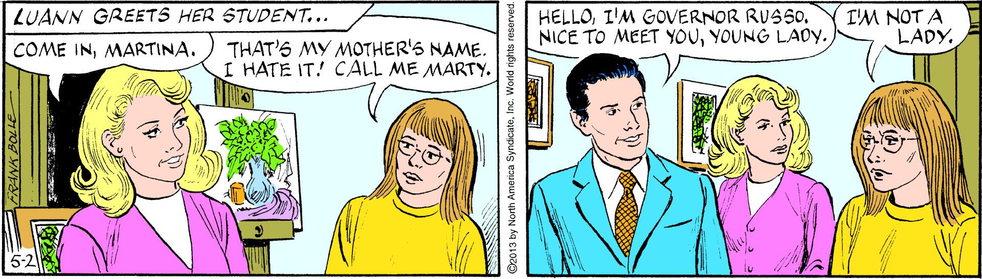Organism OCR: LUANN GREETS HER STUDENT... HELLOI'M GOVERNOR RUSSO. NICE TO MEET YOUYOUNG LAOY. I'M NOT A LADY. THAT'S MY MOTHER'S NAME. I HATE IT! CALL ME MARTY. COME INMARTINA. ©2013 by North America SyndicateInc. World rights reserved. LUANN GREETS HER STUDENT... HELLOI'M GOVERNOR RUSSO. NICE TO MEET YOUYOUNG LAOY. I'M NOT A LADY. THAT'S MY MOTHER'S NAME. I HATE IT! CALL ME MARTY. COME INMARTINA. ©2013 by North America SyndicateInc. World rights reserved.