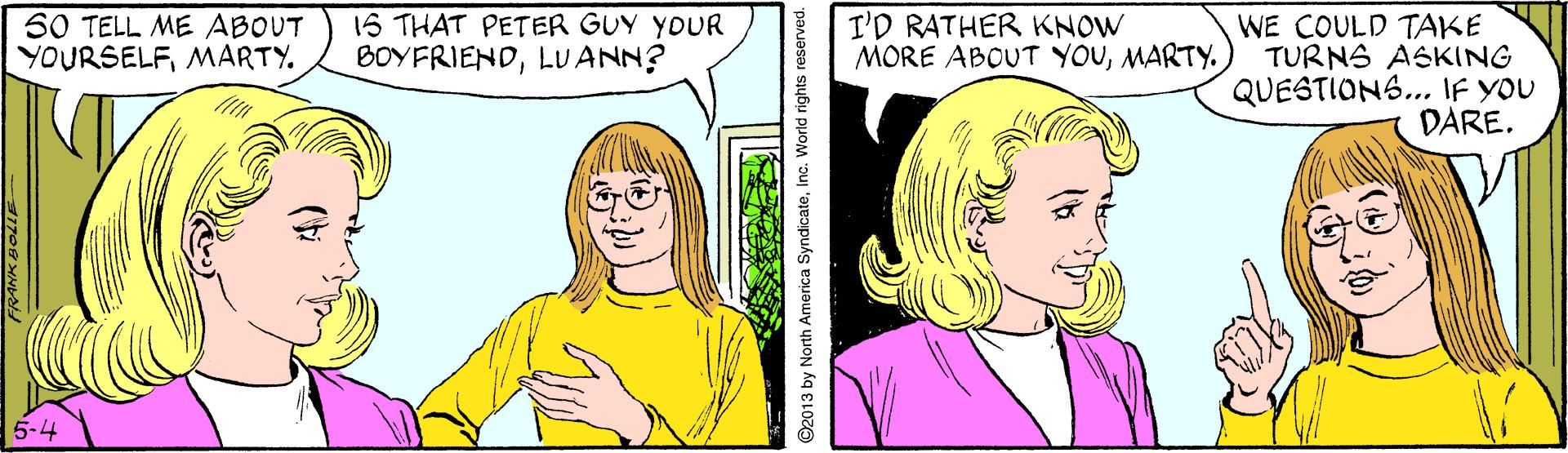 Organ OCR: 1S THAT PETER GUY YOUR BOYFRIENDLUANN? WE COULD TAKE TURNS ASKING QUESTIONS... IF YOU DARE. 50 TELL ME ABOUT YOURSELFMARTY. I'D RATHER KNOW MORE ABOUT YOUMARTY. 5-4 ©2013 by North America Syndicateinc. World rights re 1S THAT PETER GUY YOUR BOYFRIENDLUANN? WE COULD TAKE TURNS ASKING QUESTIONS... IF YOU DARE. 50 TELL ME ABOUT YOURSELFMARTY. I'D RATHER KNOW MORE ABOUT YOUMARTY. 5-4 ©2013 by North America Syndicateinc. World rights re