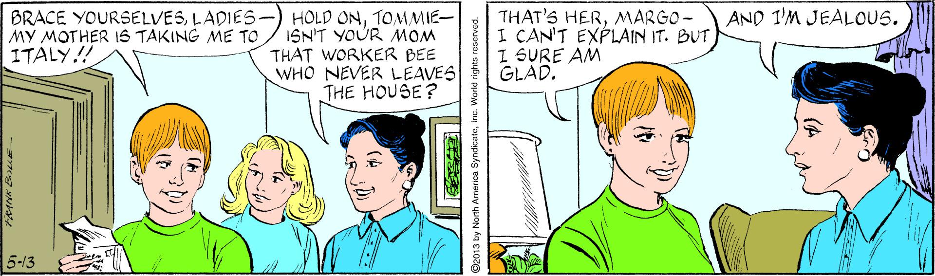 Sharing OCR: THAT'S HERMARGO- I CAN'T EXPLAIN IT. BUT I SURE AM GLAD. AND I'M JEALOUS. BRACE YOURSELVESLADIES- MY MOTHER IS TAKING ME TO ITALY.!! HOLD ONTOMMIE- ISN'T YOUR MOM THAT WORKER BEE WHO NEVER LEAVES THE HOUSE? 5-13 92013 by North America SyndicateInc. World rights roserved. THAT'S HERMARGO- I CAN'T EXPLAIN IT. BUT I SURE AM GLAD. AND I'M JEALOUS. BRACE YOURSELVESLADIES- MY MOTHER IS TAKING ME TO ITALY.!! HOLD ONTOMMIE- ISN'T YOUR MOM THAT WORKER BEE WHO NEVER LEAVES THE HOUSE? 5-13 92013 by North America SyndicateInc. World rights roserved.