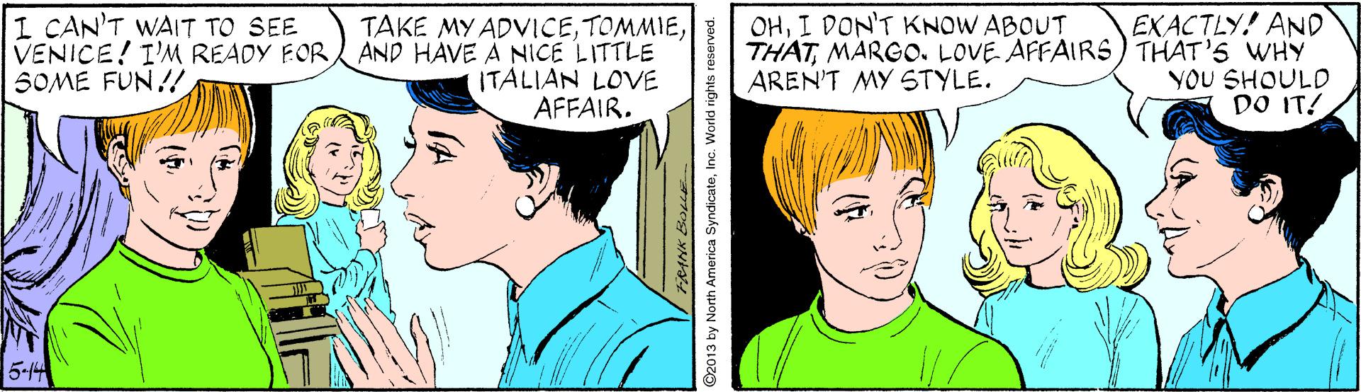 Vertebrate OCR: EXACTLY! AND THATMARGO. LOVE AFFAIRS) THAT'S WHY YOU SHOULD DO IT! OHI DON'T KNOW ABOUT I CAN'T WAIT TO SEE VENICE! I'M READY EOR SOME FUN!! TAKE MY ADVICEAND HAVE A NICE LITTLE ITALIAN LOVE AFFAIR. AREN'T MY STYLE. 5-14 ©2013 by North America SyndicateInc. World rights reserved. EXACTLY! AND THATMARGO. LOVE AFFAIRS) THAT'S WHY YOU SHOULD DO IT! OHI DON'T KNOW ABOUT I CAN'T WAIT TO SEE VENICE! I'M READY EOR SOME FUN!! TAKE MY ADVICEAND HAVE A NICE LITTLE ITALIAN LOVE AFFAIR. AREN'T MY STYLE. 5-14 ©2013 by North America SyndicateInc. World rights reserved.