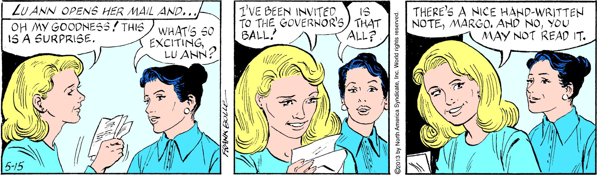 Cartoon OCR: LU ANN OPENS HER MAIL AND... OH MY GOODNESS! THIS/ WHAT'S S0 IS A SURPRISE. I'VE BEEN INVITED IS TO THE GOVERNOR'S) THAT ALL? THERE'S A NICE HAND-WRITTEN NOTEYOU MAY NOT READ IT. BALL EXCITINGLU ANN? 5-15 O2013 by North America SyndicateInc. World rights reserved. LU ANN OPENS HER MAIL AND... OH MY GOODNESS! THIS/ WHAT'S S0 IS A SURPRISE. I'VE BEEN INVITED IS TO THE GOVERNOR'S) THAT ALL? THERE'S A NICE HAND-WRITTEN NOTEMARGO. AND NOYOU MAY NOT READ IT. BALL EXCITINGLU ANN? 5-15 O2013 by North America SyndicateInc. World rights reserved.
