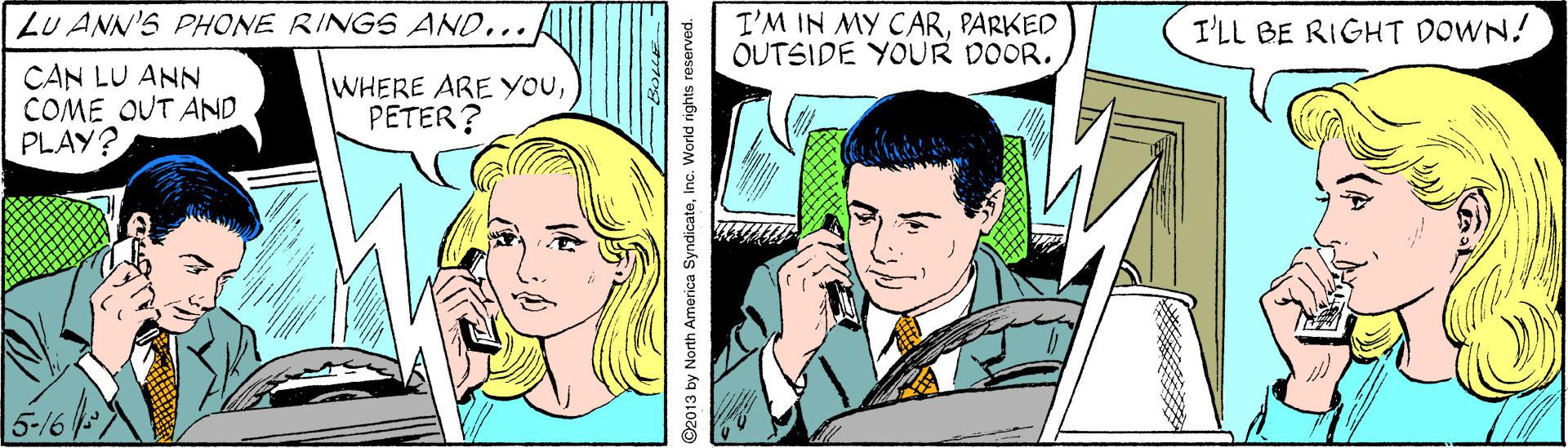 Art OCR: LU ANN'S PHONE RINGS AND... I'M IN MY CARPARKED OUTSIDE YOUR DOOR. I'LL BE RIGHT DOWN! CAN LU ANN COME OUT AND PLAY? WHERE ARE YOUPETER? 5-16 92013 by North America SyndicateIn. World rights reserved. LU ANN'S PHONE RINGS AND... I'M IN MY CARPARKED OUTSIDE YOUR DOOR. I'LL BE RIGHT DOWN! CAN LU ANN COME OUT AND PLAY? WHERE ARE YOUPETER? 5-16 92013 by North America SyndicateIn. World rights reserved.