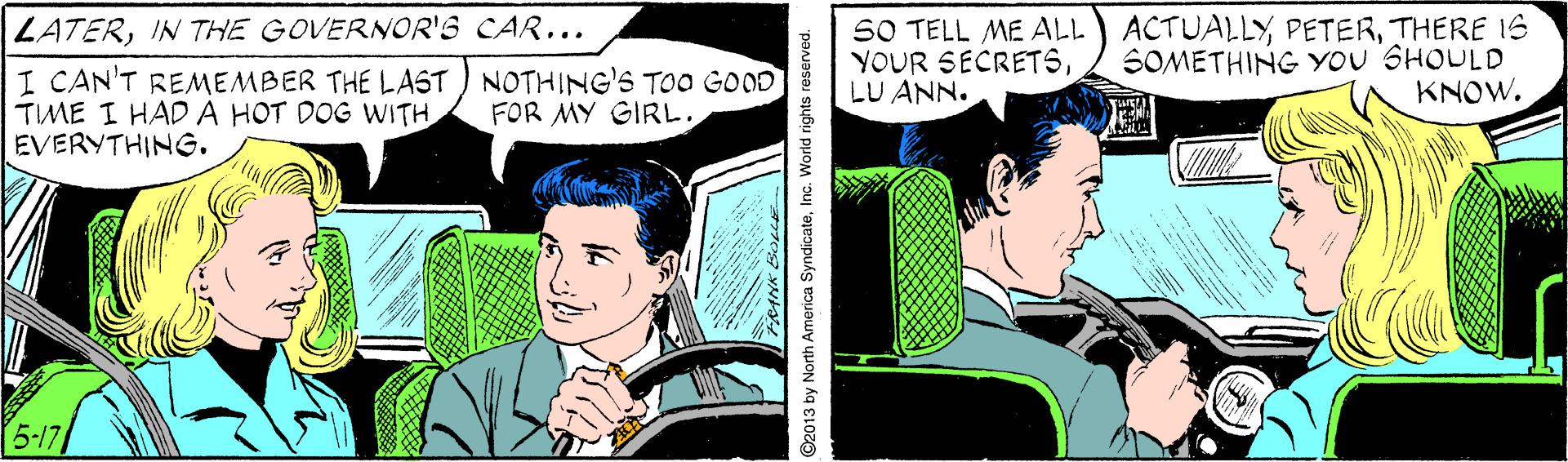 Font OCR: SO TELL ME ALL YOUR SECRETSLU ANN. ACTUALLYTHERE IS SOMETHING YOU SHOULD KNOW. ZATERIN THE GOVERNOR'S CAR... I CAN'T REMEMBER THE LAST ) NOTHING'S TOO GOOD TIME I HAD A HOT DOG WITH EVERYTHING. FOR MY GIRL. 5-17 2013 by North America SyndicateInc. World rights reserved. SO TELL ME ALL YOUR SECRETSLU ANN. ACTUALLYTHERE IS SOMETHING YOU SHOULD KNOW. ZATERIN THE GOVERNOR'S CAR... I CAN'T REMEMBER THE LAST ) NOTHING'S TOO GOOD TIME I HAD A HOT DOG WITH EVERYTHING. FOR MY GIRL. 5-17 2013 by North America SyndicateInc. World rights reserved.
