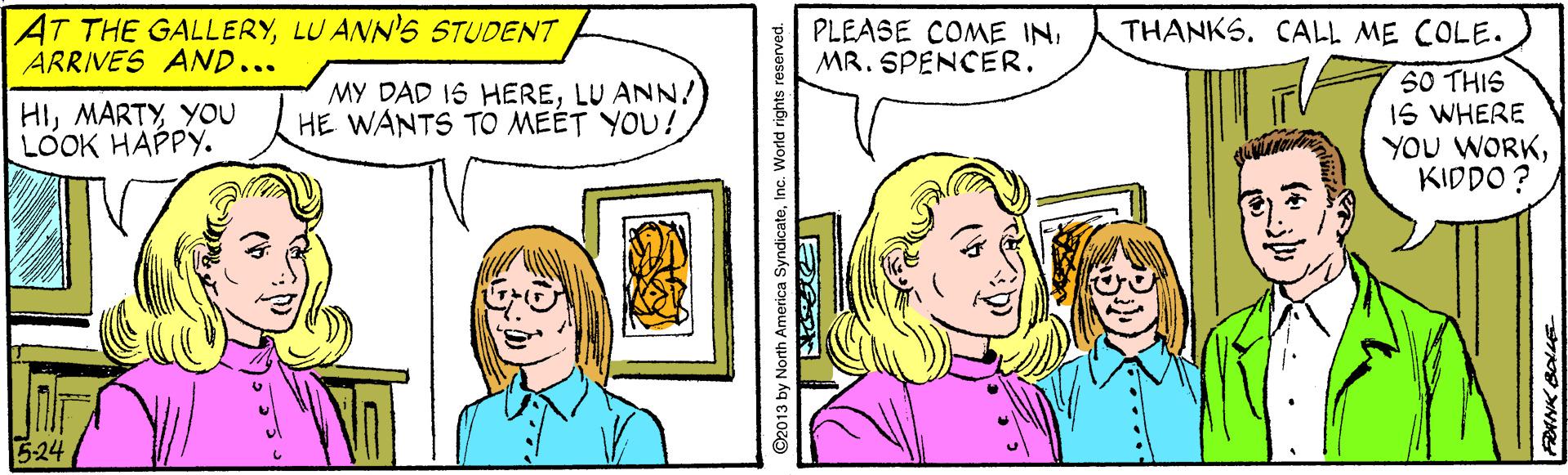 Organism OCR: AT THE GALLERYLU ANN'S STUDENT ARRIVES AND... PLEASE COME IN. MR. SPENCER. THANKS. CALL ME COLE. SO THIS IS WHERE YOU WORKKIDDO ? HIYOU LOOK HAPPY. MY DAD 16 HERELU ANN!) HE WANTS TO MEÉT YOU! 5-24 ©2013 by North America SyndicateInc. World rights reserved. AT THE GALLERYLU ANN'S STUDENT ARRIVES AND... PLEASE COME IN. MR. SPENCER. THANKS. CALL ME COLE. SO THIS IS WHERE YOU WORKKIDDO ? HIYOU LOOK HAPPY. MY DAD 16 HERELU ANN!) HE WANTS TO MEÉT YOU! 5-24 ©2013 by North America SyndicateInc. World rights reserved.