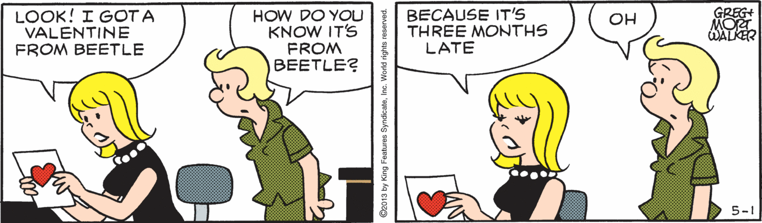 Conversation OCR: LOOK! I GOT A VALENTINE FROM BEETLE HOW DO YOU KNOW IT'S FROM BEETLE? BECAUSE IT'S THREE MONTHS LATE GREG+ MORT WALKER OH 5-1 O2013 by King Features SyndicateInc. World rights r LOOK! I GOT A VALENTINE FROM BEETLE HOW DO YOU KNOW IT'S FROM BEETLE? BECAUSE IT'S THREE MONTHS LATE GREG+ MORT WALKER OH 5-1 O2013 by King Features SyndicateInc. World rights r