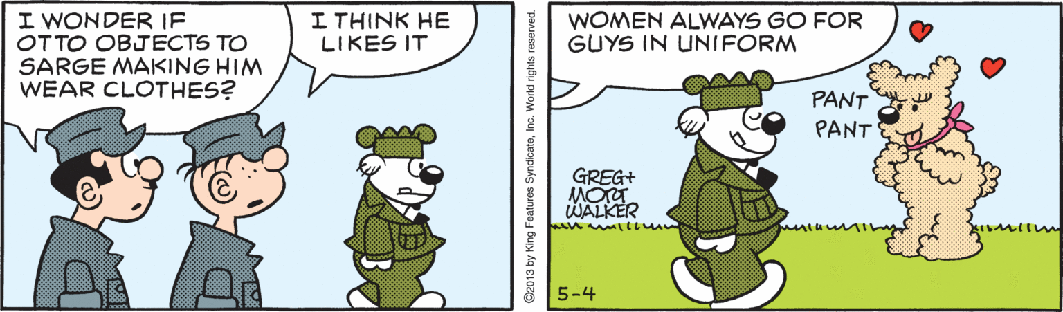 Comics OCR: I WONDER IF OTTO OBJECTS TO SARGE MAKING HIM WEAR CLOTHES? I THINK HE LIKES IT WOMEN ALWAYS GO FOR GUYS IN UNIFORM PANT PANT GREG+ MOT WALKER 5-4 ©2013 by King Features SyndicatoInc. Wond nghts reserved. I WONDER IF OTTO OBJECTS TO SARGE MAKING HIM WEAR CLOTHES? I THINK HE LIKES IT WOMEN ALWAYS GO FOR GUYS IN UNIFORM PANT PANT GREG+ MOT WALKER 5-4 ©2013 by King Features SyndicatoInc. Wond nghts reserved.