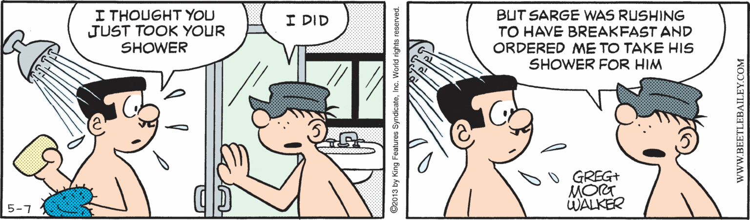 Interaction OCR: I THOUGHT YOU JUST TOOK YOUR SHOWER BUT SARGE WAS RUSHING TO HAVE BREAKFAST AND ORDERED ME TO TAKE HIS SHOWER FOR HIM I DID GREG+ MORT WALKER 5-7 ©2013 by King Features SyndicateInc. World rights reserved. www.BEETLEBAILEY.COM I THOUGHT YOU JUST TOOK YOUR SHOWER BUT SARGE WAS RUSHING TO HAVE BREAKFAST AND ORDERED ME TO TAKE HIS SHOWER FOR HIM I DID GREG+ MORT WALKER 5-7 ©2013 by King Features SyndicateInc. World rights reserved. www.BEETLEBAILEY.COM