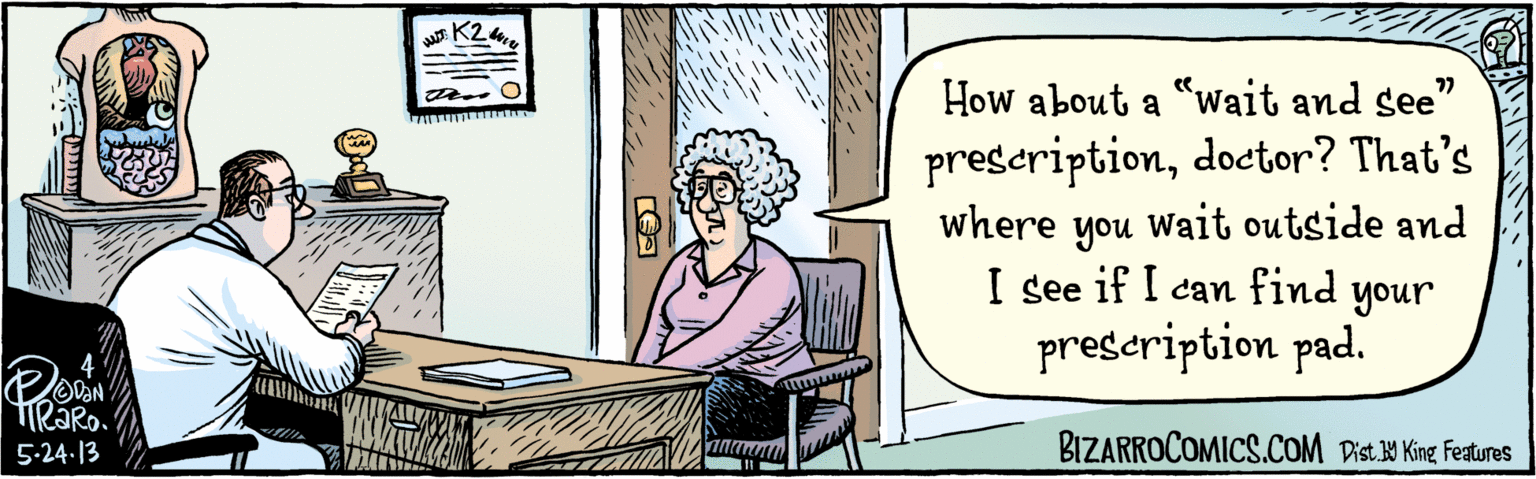 Conversation OCR: BIZARROCOMICS.COM How about a "wait and see" prescriptiondoctor? That's where you Wait outside and I see if I can find your prescription pad. K2 5.24. 13. Dist Y King Features BIZARROCOMICS.COM How about a "wait and see" prescriptiondoctor? That's where you Wait outside and I see if I can find your prescription pad. K2 5.24. 13. Dist Y King Features