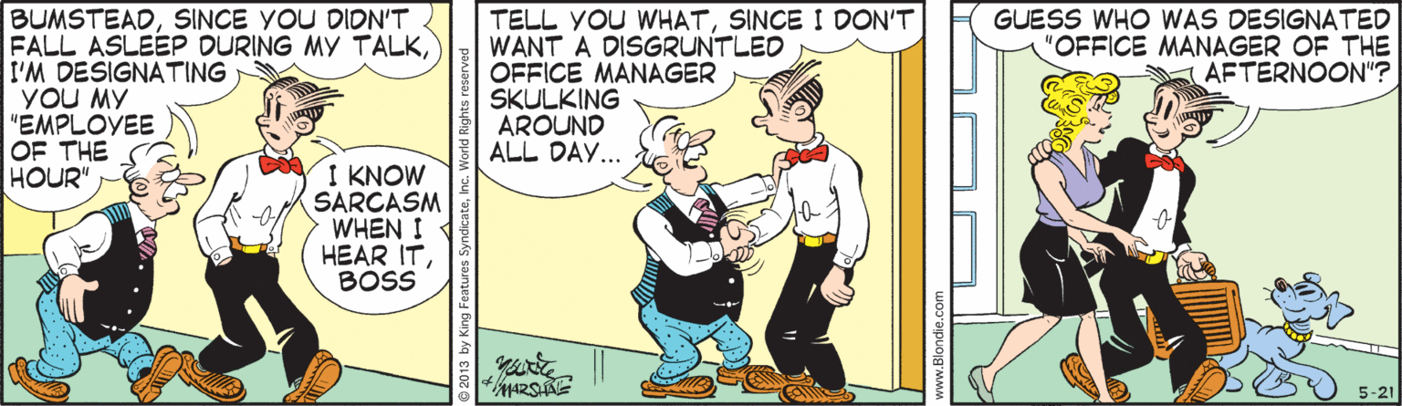 Parallel OCR: BUMSTEADSINCE YOU DION'T FALL ASLEEP DURING MY TALKI'M DESIGNATING YOU MY "EMPLOYEE OF THE HOUR" TELL YOU WHATSINCE I DON'T WANT A DISGRUNTLED OFFICE MANAGER SKULKING AROUND ALL DAY... GUESS WHO WAS DESIGNATED "OFFICE MANAGER OF THE AFTERNOON"? I KNOW SARCASM WHEN I HEAR ITBOSS ARSAE 5-21 © 2013 by King Features SyndicateInc. Wo www.Blondie.com BUMSTEADSINCE YOU DION'T FALL ASLEEP DURING MY TALKI'M DESIGNATING YOU MY "EMPLOYEE OF THE HOUR" TELL YOU WHATSINCE I DON'T WANT A DISGRUNTLED OFFICE MANAGER SKULKING AROUND ALL DAY... GUESS WHO WAS DESIGNATED "OFFICE MANAGER OF THE AFTERNOON"? I KNOW SARCASM WHEN I HEAR ITBOSS ARSAE 5-21 © 2013 by King Features SyndicateInc. Wo www.Blondie.com